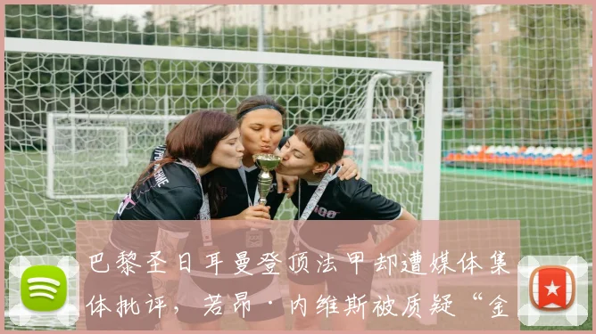 巴黎圣日耳曼登顶法甲却遭媒体集体批评,若昂·内维斯被质疑“金球候选全靠炒作”__br_
