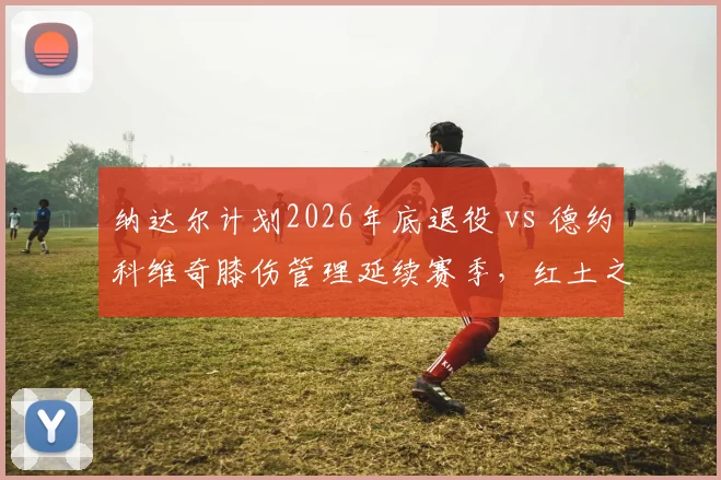 纳达尔计划2026年底退役 vs 德约科维奇膝伤管理延续赛季，红土之王与全满贯得主生涯终章对比