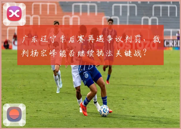 广东辽宁季后赛再遇争议判罚，裁判杨宏峰能否继续执法关键战？