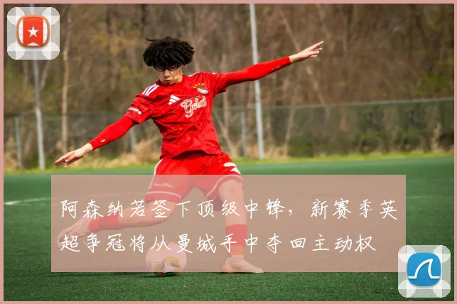 阿森纳若签下顶级中锋,新赛季英超争冠将从曼城手中夺回主动权