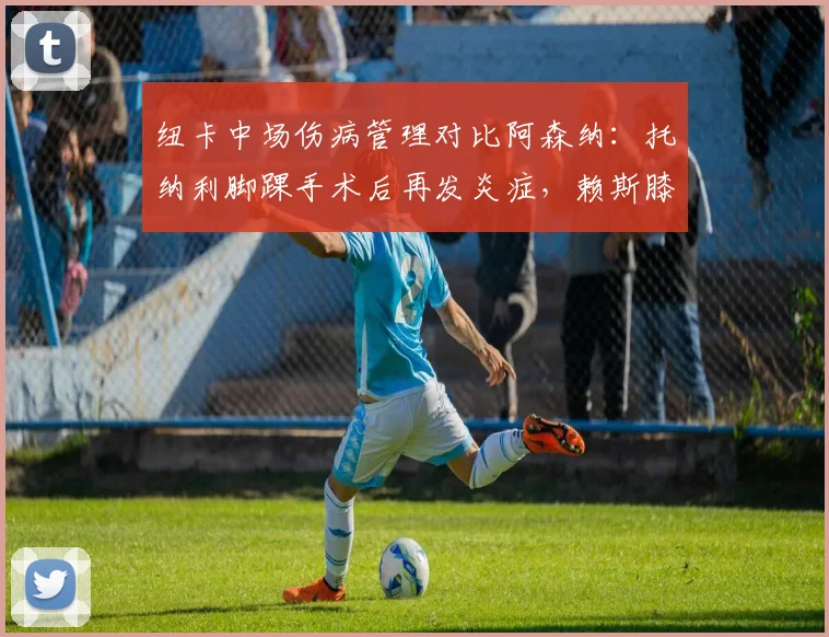 纽卡中场伤病管理对比阿森纳:托纳利脚踝手术后再发炎症,赖斯膝盖轻伤无碍