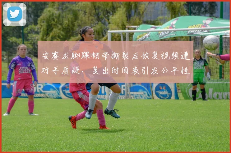 安赛龙脚踝韧带撕裂后恢复视频遭对手质疑，复出时间表引发公平性争议