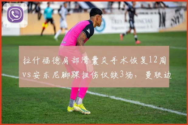 拉什福德肩部滑囊炎手术恢复12周vs安东尼脚踝扭伤仅缺3场,曼联边锋伤病类型影响赛季走势