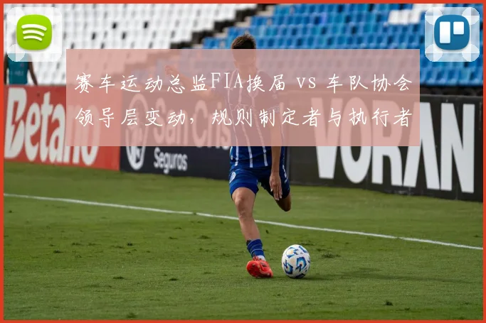 赛车运动总监FIA换届 vs 车队协会领导层变动,规则制定者与执行者协调效率对比